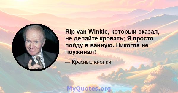 Rip van Winkle, который сказал, не делайте кровать; Я просто пойду в ванную. Никогда не поужинал!