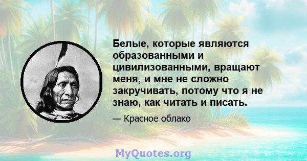 Белые, которые являются образованными и цивилизованными, вращают меня, и мне не сложно закручивать, потому что я не знаю, как читать и писать.