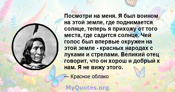 Посмотри на меня. Я был воином на этой земле, где поднимается солнце, теперь я прихожу от того места, где садится солнце. Чей голос был впервые окружен на этой земле - красных народах с луками и стрелами. Великий отец