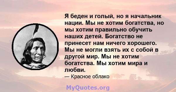 Я беден и голый, но я начальник нации. Мы не хотим богатства, но мы хотим правильно обучить наших детей. Богатство не принесет нам ничего хорошего. Мы не могли взять их с собой в другой мир. Мы не хотим богатства. Мы