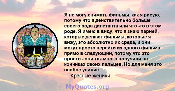 Я не могу снимать фильмы, как я рисую, потому что я действительно больше своего рода дилетанта или что -то в этом роде. Я имею в виду, что я знаю парней, которые делают фильмы, которые я вижу, это абсолютно их среда, и