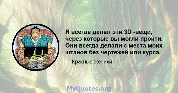 Я всегда делал эти 3D -вещи, через которые вы могли пройти. Они всегда делали с места моих штанов без чертежей или курса.