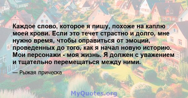 Каждое слово, которое я пишу, похоже на каплю моей крови. Если это течет страстно и долго, мне нужно время, чтобы оправиться от эмоций, проведенных до того, как я начал новую историю. Мои персонажи - моя жизнь. Я должен 