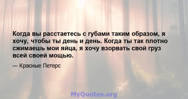 Когда вы расстаетесь с губами таким образом, я хочу, чтобы ты день и день. Когда ты так плотно сжимаешь мои яйца, я хочу взорвать свой груз всей своей мощью.