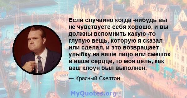 Если случайно когда -нибудь вы не чувствуете себя хорошо, и вы должны вспомнить какую -то глупую вещь, которую я сказал или сделал, и это возвращает улыбку на ваше лицо или смешок в ваше сердце, то моя цель, как ваш