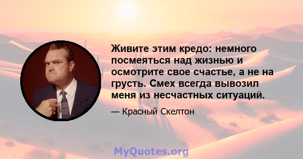 Живите этим кредо: немного посмеяться над жизнью и осмотрите свое счастье, а не на грусть. Смех всегда вывозил меня из несчастных ситуаций.