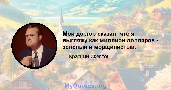 Мой доктор сказал, что я выгляжу как миллион долларов - зеленый и морщинистый.