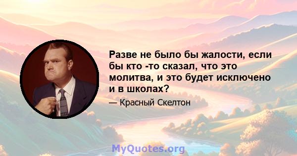 Разве не было бы жалости, если бы кто -то сказал, что это молитва, и это будет исключено и в школах?