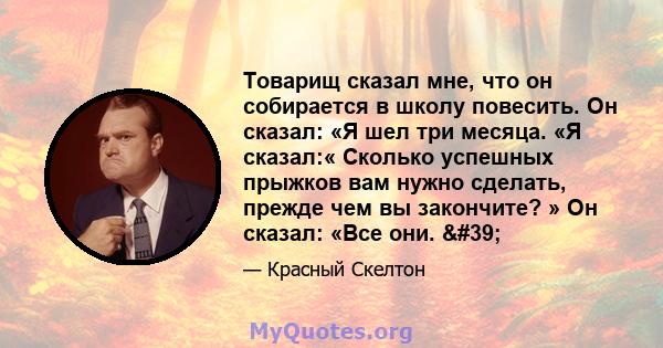 Товарищ сказал мне, что он собирается в школу повесить. Он сказал: «Я шел три месяца. «Я сказал:« Сколько успешных прыжков вам нужно сделать, прежде чем вы закончите? » Он сказал: «Все они. '