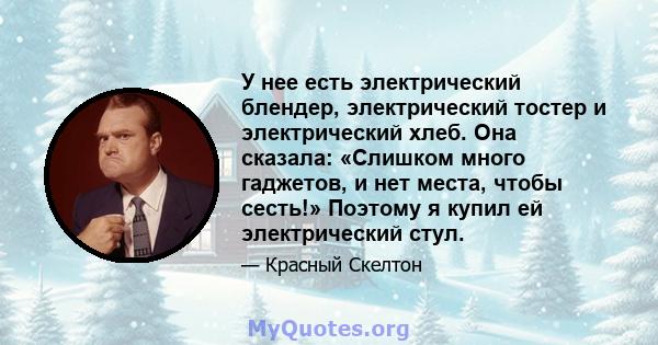 У нее есть электрический блендер, электрический тостер и электрический хлеб. Она сказала: «Слишком много гаджетов, и нет места, чтобы сесть!» Поэтому я купил ей электрический стул.