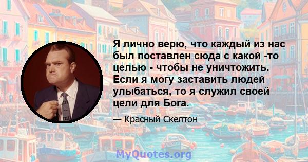 Я лично верю, что каждый из нас был поставлен сюда с какой -то целью - чтобы не уничтожить. Если я могу заставить людей улыбаться, то я служил своей цели для Бога.