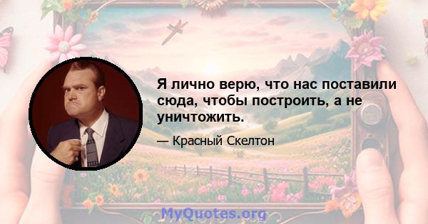 Я лично верю, что нас поставили сюда, чтобы построить, а не уничтожить.