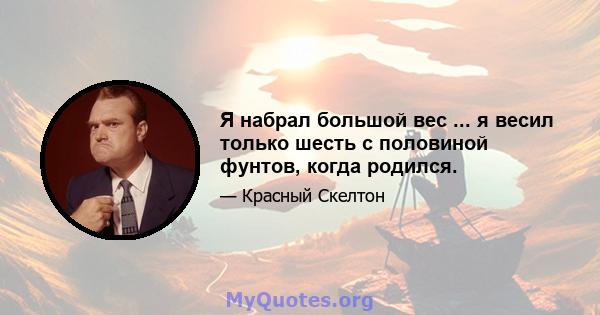 Я набрал большой вес ... я весил только шесть с половиной фунтов, когда родился.