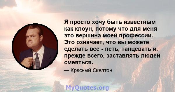 Я просто хочу быть известным как клоун, потому что для меня это вершина моей профессии. Это означает, что вы можете сделать все - петь, танцевать и, прежде всего, заставлять людей смеяться.