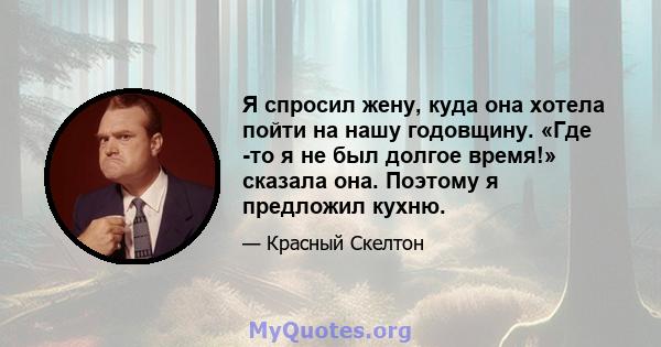 Я спросил жену, куда она хотела пойти на нашу годовщину. «Где -то я не был долгое время!» сказала она. Поэтому я предложил кухню.