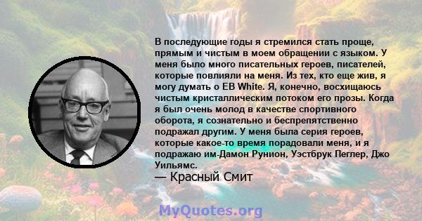 В последующие годы я стремился стать проще, прямым и чистым в моем обращении с языком. У меня было много писательных героев, писателей, которые повлияли на меня. Из тех, кто еще жив, я могу думать о EB White. Я,