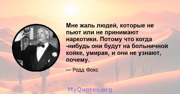 Мне жаль людей, которые не пьют или не принимают наркотики. Потому что когда -нибудь они будут на больничной койке, умирая, и они не узнают, почему.