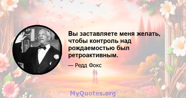 Вы заставляете меня желать, чтобы контроль над рождаемостью был ретроактивным.