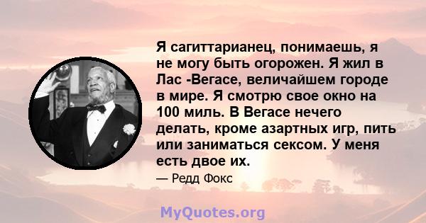 Я сагиттарианец, понимаешь, я не могу быть огорожен. Я жил в Лас -Вегасе, величайшем городе в мире. Я смотрю свое окно на 100 миль. В Вегасе нечего делать, кроме азартных игр, пить или заниматься сексом. У меня есть