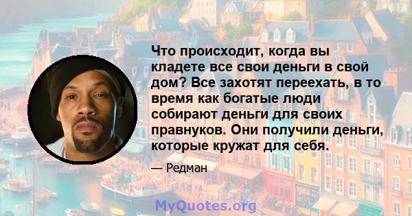 Что происходит, когда вы кладете все свои деньги в свой дом? Все захотят переехать, в то время как богатые люди собирают деньги для своих правнуков. Они получили деньги, которые кружат для себя.