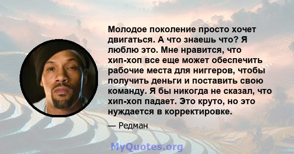 Молодое поколение просто хочет двигаться. А что знаешь что? Я люблю это. Мне нравится, что хип-хоп все еще может обеспечить рабочие места для ниггеров, чтобы получить деньги и поставить свою команду. Я бы никогда не