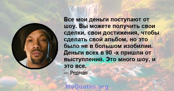 Все мои деньги поступают от шоу. Вы можете получить свои сделки, свои достижения, чтобы сделать свой альбом, но это было не в большом изобилии. Деньги всех в 90 -х пришли от выступлений. Это много шоу, и это все.