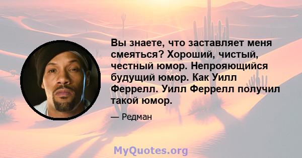 Вы знаете, что заставляет меня смеяться? Хороший, чистый, честный юмор. Непрояющийся будущий юмор. Как Уилл Феррелл. Уилл Феррелл получил такой юмор.