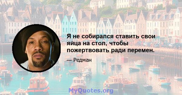 Я не собирался ставить свои яйца на стол, чтобы пожертвовать ради перемен.