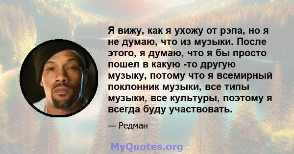 Я вижу, как я ухожу от рэпа, но я не думаю, что из музыки. После этого, я думаю, что я бы просто пошел в какую -то другую музыку, потому что я всемирный поклонник музыки, все типы музыки, все культуры, поэтому я всегда