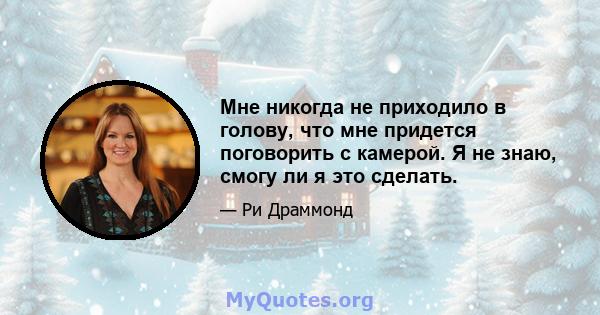 Мне никогда не приходило в голову, что мне придется поговорить с камерой. Я не знаю, смогу ли я это сделать.