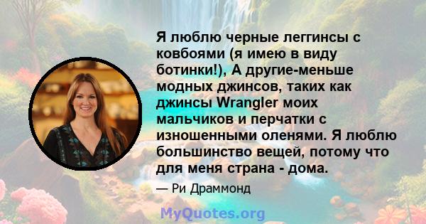 Я люблю черные леггинсы с ковбоями (я имею в виду ботинки!), А другие-меньше модных джинсов, таких как джинсы Wrangler моих мальчиков и перчатки с изношенными оленями. Я люблю большинство вещей, потому что для меня