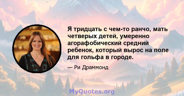 Я тридцать с чем-то ранчо, мать четверых детей, умеренно агорафобический средний ребенок, который вырос на поле для гольфа в городе.