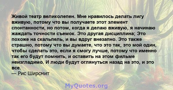 Живой театр великолепен. Мне нравилось делать лигу вживую, потому что вы получаете этот элемент спонтанности, но потом, когда я делаю вживую, я начинаю жаждать точности съемок. Это другая дисциплина; Это похоже на