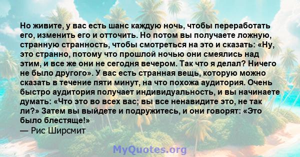 Но живите, у вас есть шанс каждую ночь, чтобы переработать его, изменить его и отточить. Но потом вы получаете ложную, странную странность, чтобы смотреться на это и сказать: «Ну, это странно, потому что прошлой ночью