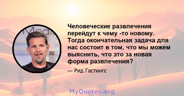 Человеческие развлечения перейдут к чему -то новому. Тогда окончательная задача для нас состоит в том, что мы можем выяснить, что это за новая форма развлечения?