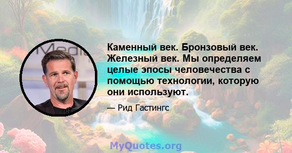 Каменный век. Бронзовый век. Железный век. Мы определяем целые эпосы человечества с помощью технологии, которую они используют.