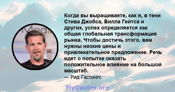 Когда вы выращиваете, как я, в тени Стива Джобса, Билла Гейтса и других, успех определяется как общая глобальная трансформация рынка. Чтобы достичь этого, вам нужны низкие цены и привлекательное предложение. Речь идет о 