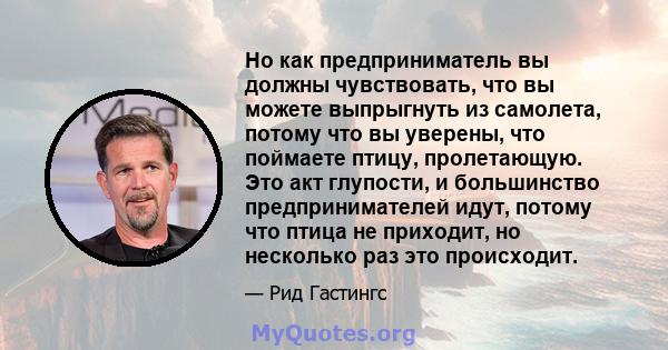 Но как предприниматель вы должны чувствовать, что вы можете выпрыгнуть из самолета, потому что вы уверены, что поймаете птицу, пролетающую. Это акт глупости, и большинство предпринимателей идут, потому что птица не