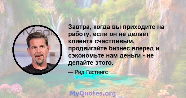 Завтра, когда вы приходите на работу, если он не делает клиента счастливым, продвигайте бизнес вперед и сэкономьте нам деньги - не делайте этого.