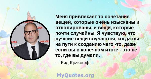 Меня привлекает то сочетание вещей, которые очень изысканы и отполированы, и вещи, которые почти случайны. Я чувствую, что лучшие вещи случаются, когда вы на пути к созданию чего -то, даже если вы в конечном итоге - это 