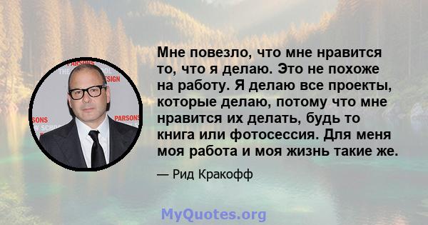 Мне повезло, что мне нравится то, что я делаю. Это не похоже на работу. Я делаю все проекты, которые делаю, потому что мне нравится их делать, будь то книга или фотосессия. Для меня моя работа и моя жизнь такие же.