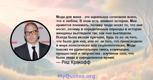 Мода для меня - это идеальное сочетание всего, что я люблю. В этом есть элемент истории. Мне нравится понимать, почему люди носят то, что они носят, почему в определенные периоды в истории женщины выглядели так, как они 