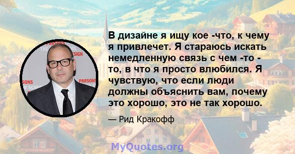 В дизайне я ищу кое -что, к чему я привлечет. Я стараюсь искать немедленную связь с чем -то - то, в что я просто влюбился. Я чувствую, что если люди должны объяснить вам, почему это хорошо, это не так хорошо.