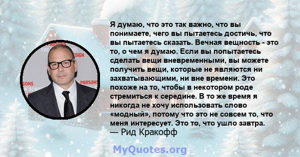 Я думаю, что это так важно, что вы понимаете, чего вы пытаетесь достичь, что вы пытаетесь сказать. Вечная вещность - это то, о чем я думаю. Если вы попытаетесь сделать вещи вневременными, вы можете получить вещи,