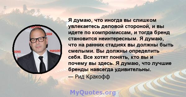 Я думаю, что иногда вы слишком увлекаетесь деловой стороной, и вы идете по компромиссам, и тогда бренд становится неинтересным. Я думаю, что на ранних стадиях вы должны быть смелыми. Вы должны определить себя. Все хотят 