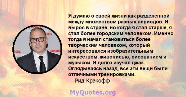 Я думаю о своей жизни как разделенной между множеством разных периодов. Я вырос в стране, но когда я стал старше, я стал более городским человеком. Именно тогда я начал становиться более творческим человеком, который