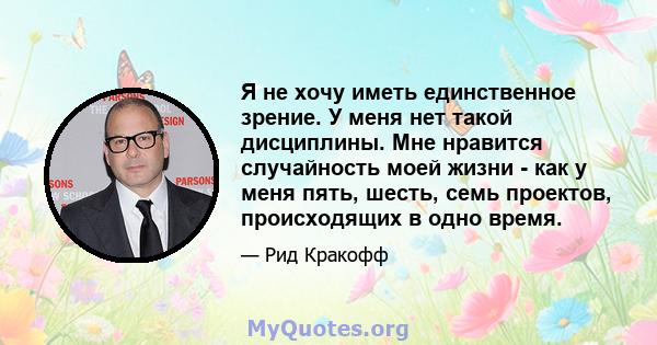 Я не хочу иметь единственное зрение. У меня нет такой дисциплины. Мне нравится случайность моей жизни - как у меня пять, шесть, семь проектов, происходящих в одно время.