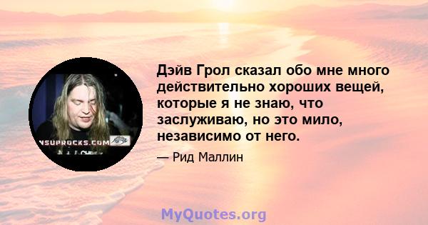 Дэйв Грол сказал обо мне много действительно хороших вещей, которые я не знаю, что заслуживаю, но это мило, независимо от него.