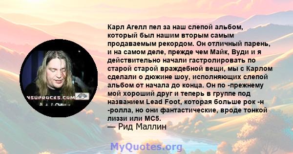 Карл Агелл пел за наш слепой альбом, который был нашим вторым самым продаваемым рекордом. Он отличный парень, и на самом деле, прежде чем Майк, Вуди и я действительно начали гастролировать по старой старой враждебной