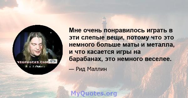 Мне очень понравилось играть в эти слепые вещи, потому что это немного больше маты и металла, и что касается игры на барабанах, это немного веселее.